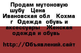 Продам мутоновую шубу › Цена ­ 13 000 - Ивановская обл., Кохма г. Одежда, обувь и аксессуары » Женская одежда и обувь   